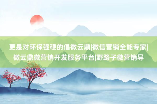更是对环保强硬的倡﻿微云鼎|微信营销全能专家|微云鼎微营销开发服务平台|野路子微营销导